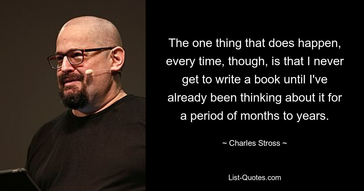 The one thing that does happen, every time, though, is that I never get to write a book until I've already been thinking about it for a period of months to years. — © Charles Stross