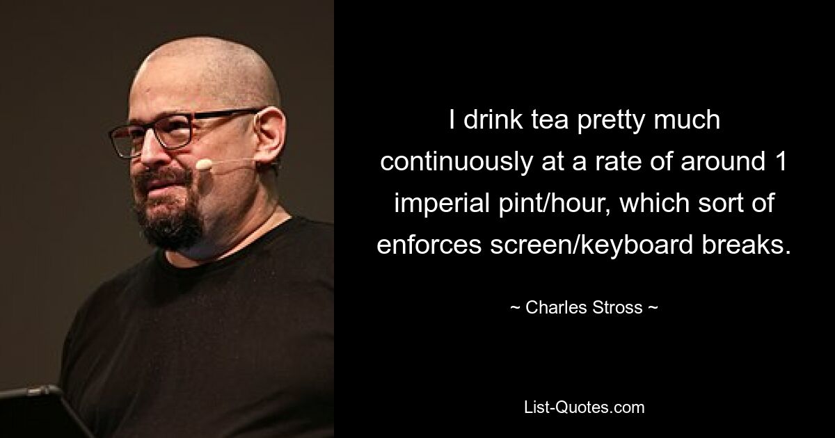 I drink tea pretty much continuously at a rate of around 1 imperial pint/hour, which sort of enforces screen/keyboard breaks. — © Charles Stross