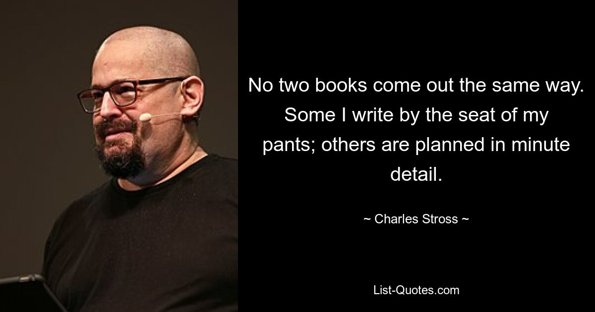 No two books come out the same way. Some I write by the seat of my pants; others are planned in minute detail. — © Charles Stross