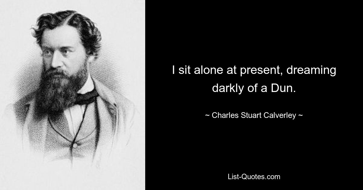 I sit alone at present, dreaming darkly of a Dun. — © Charles Stuart Calverley