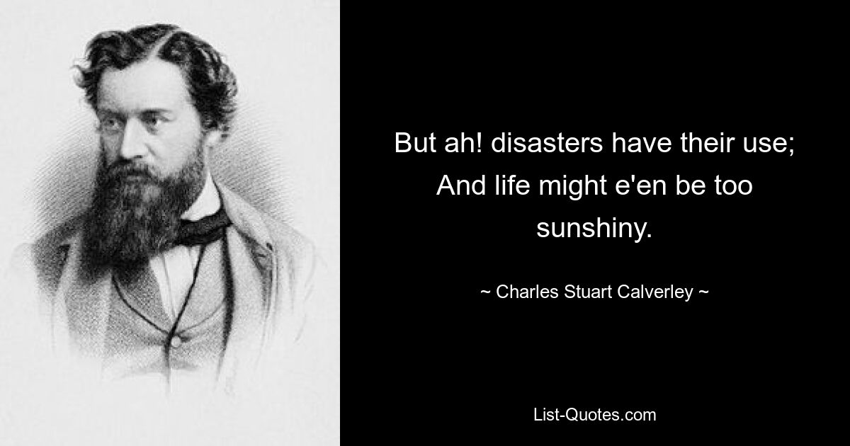 But ah! disasters have their use; And life might e'en be too sunshiny. — © Charles Stuart Calverley