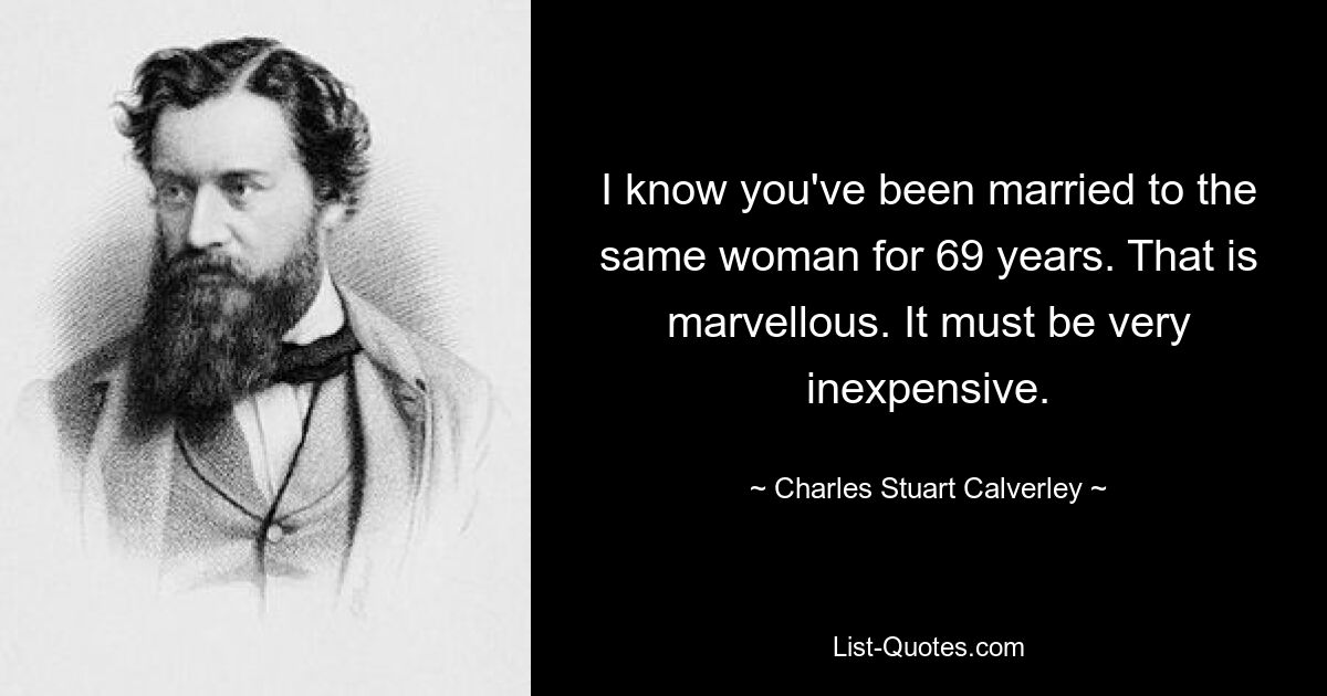 I know you've been married to the same woman for 69 years. That is marvellous. It must be very inexpensive. — © Charles Stuart Calverley