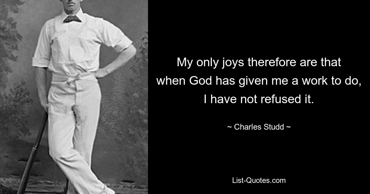 My only joys therefore are that when God has given me a work to do, I have not refused it. — © Charles Studd