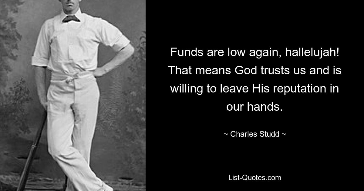 Funds are low again, hallelujah! That means God trusts us and is willing to leave His reputation in our hands. — © Charles Studd