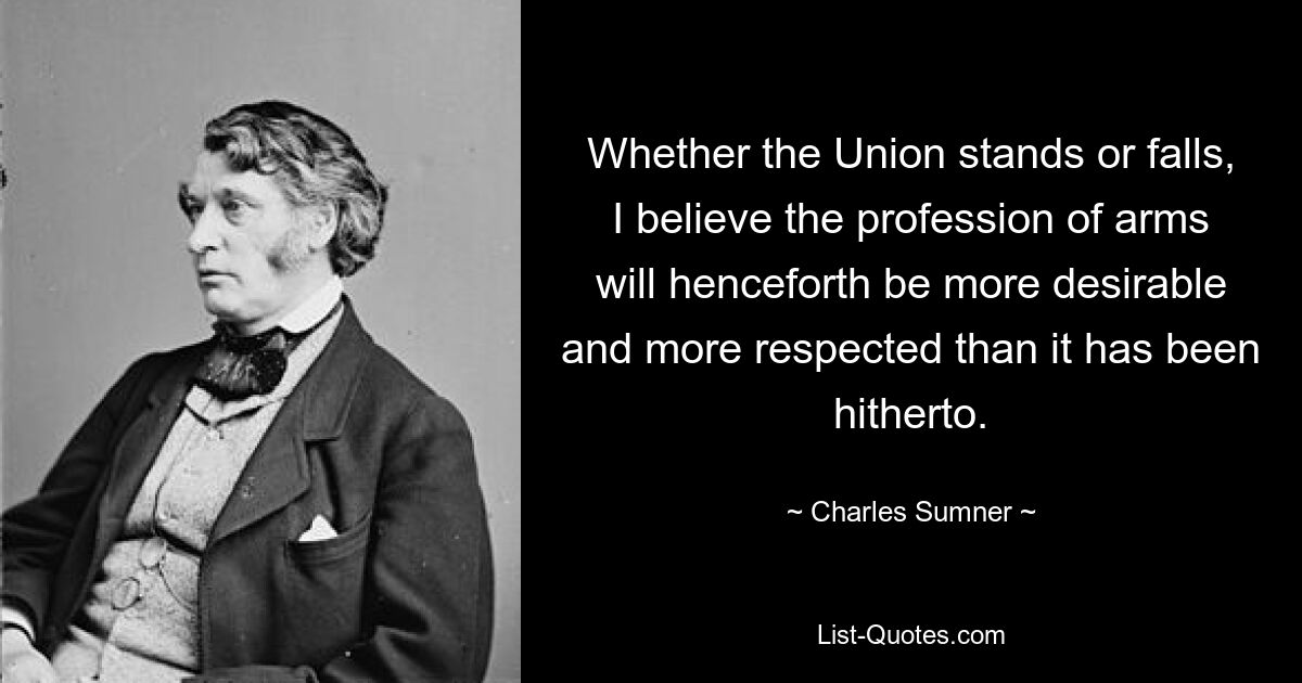 Whether the Union stands or falls, I believe the profession of arms will henceforth be more desirable and more respected than it has been hitherto. — © Charles Sumner