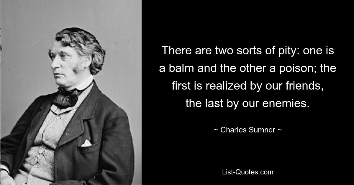 There are two sorts of pity: one is a balm and the other a poison; the first is realized by our friends, the last by our enemies. — © Charles Sumner