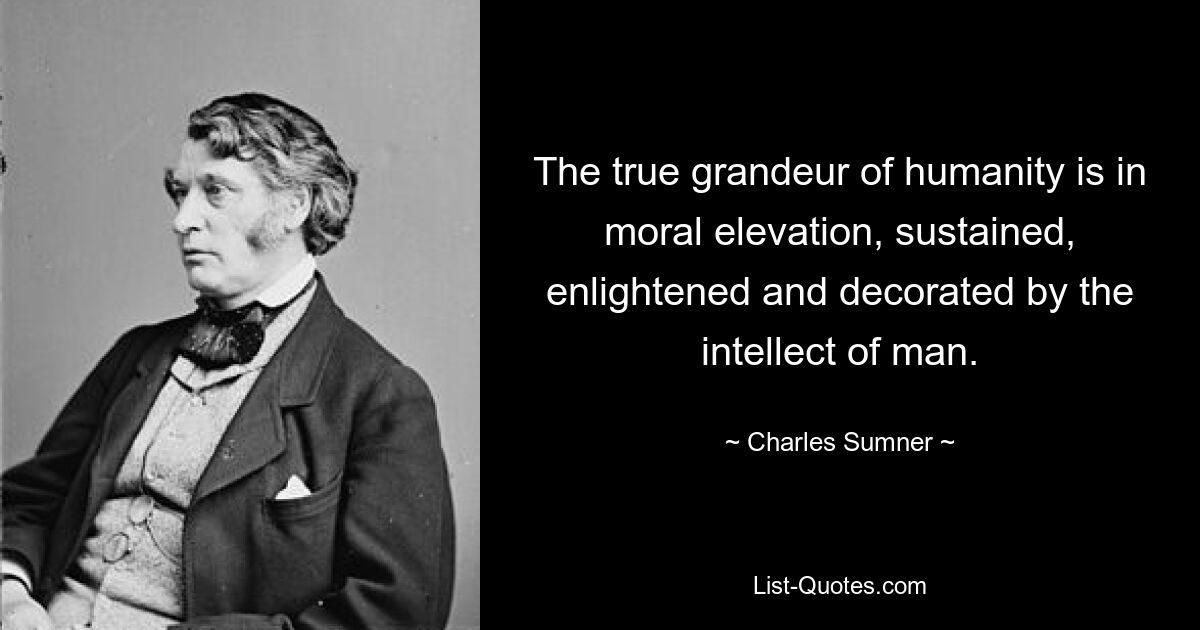 The true grandeur of humanity is in moral elevation, sustained, enlightened and decorated by the intellect of man. — © Charles Sumner