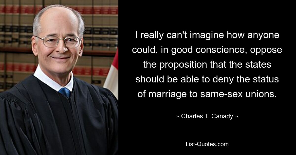 I really can't imagine how anyone could, in good conscience, oppose the proposition that the states should be able to deny the status of marriage to same-sex unions. — © Charles T. Canady