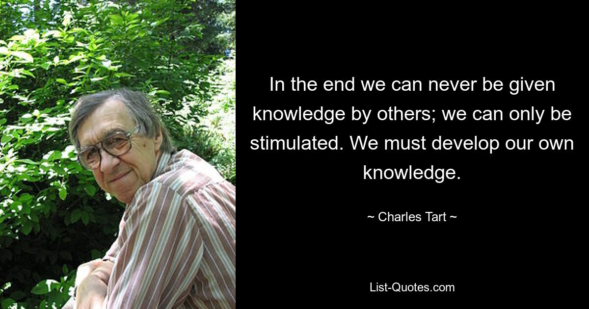 In the end we can never be given knowledge by others; we can only be stimulated. We must develop our own knowledge. — © Charles Tart