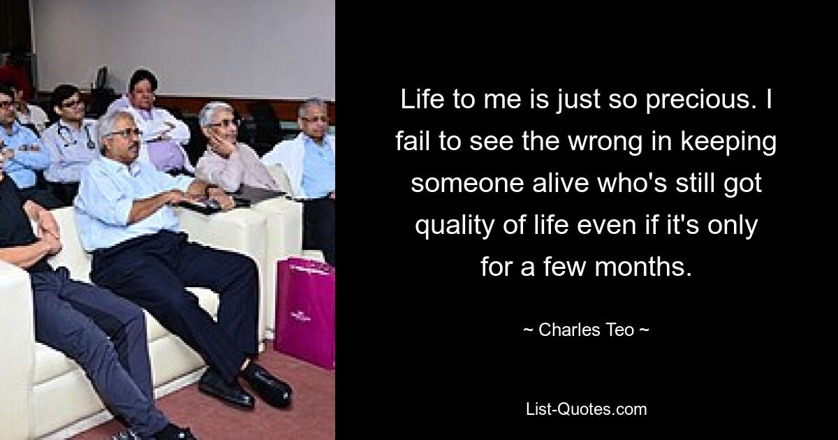 Life to me is just so precious. I fail to see the wrong in keeping someone alive who's still got quality of life even if it's only for a few months. — © Charles Teo