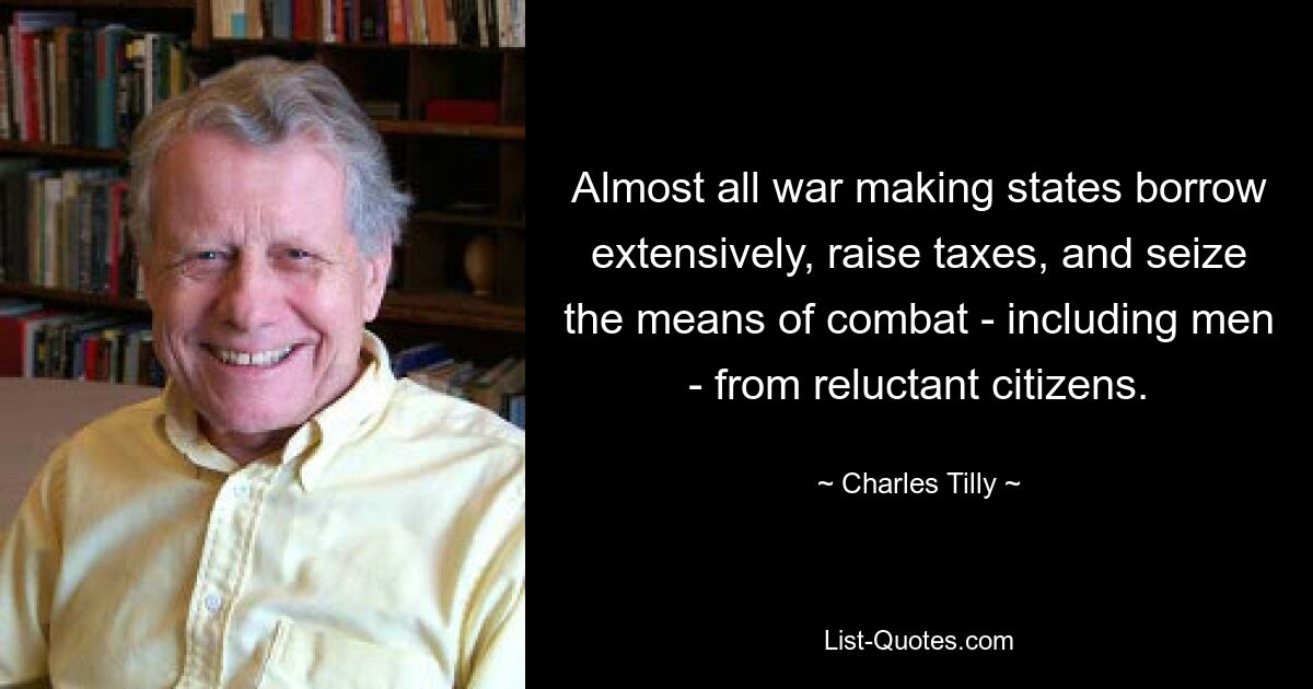 Almost all war making states borrow extensively, raise taxes, and seize the means of combat - including men - from reluctant citizens. — © Charles Tilly