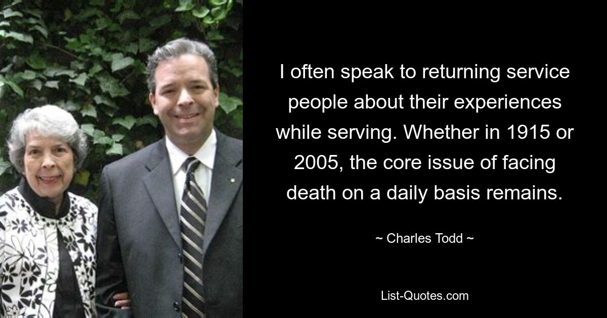 I often speak to returning service people about their experiences while serving. Whether in 1915 or 2005, the core issue of facing death on a daily basis remains. — © Charles Todd