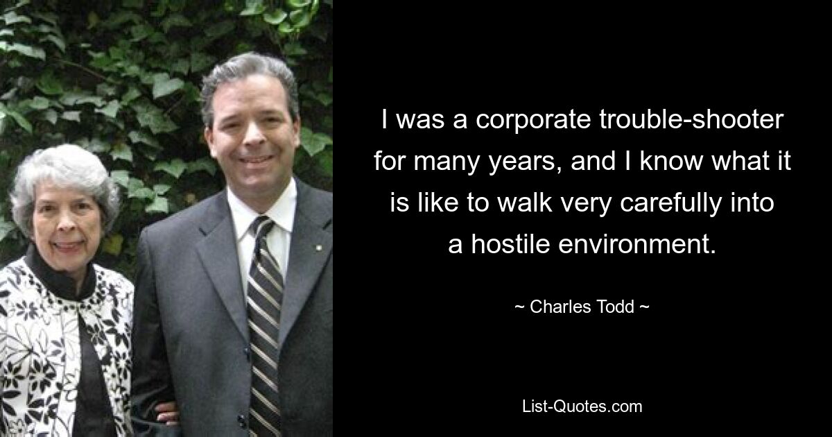 I was a corporate trouble-shooter for many years, and I know what it is like to walk very carefully into a hostile environment. — © Charles Todd