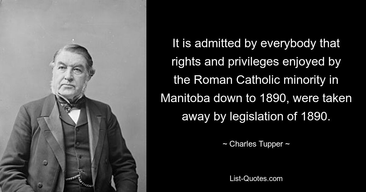 It is admitted by everybody that rights and privileges enjoyed by the Roman Catholic minority in Manitoba down to 1890, were taken away by legislation of 1890. — © Charles Tupper