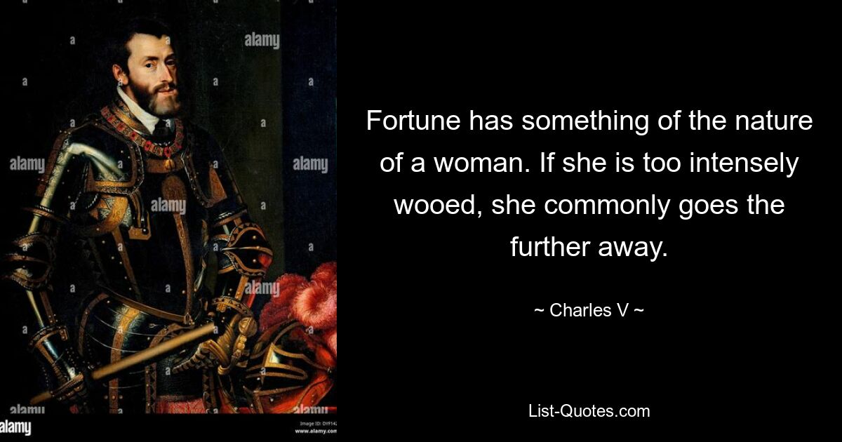 Fortune has something of the nature of a woman. If she is too intensely wooed, she commonly goes the further away. — © Charles V