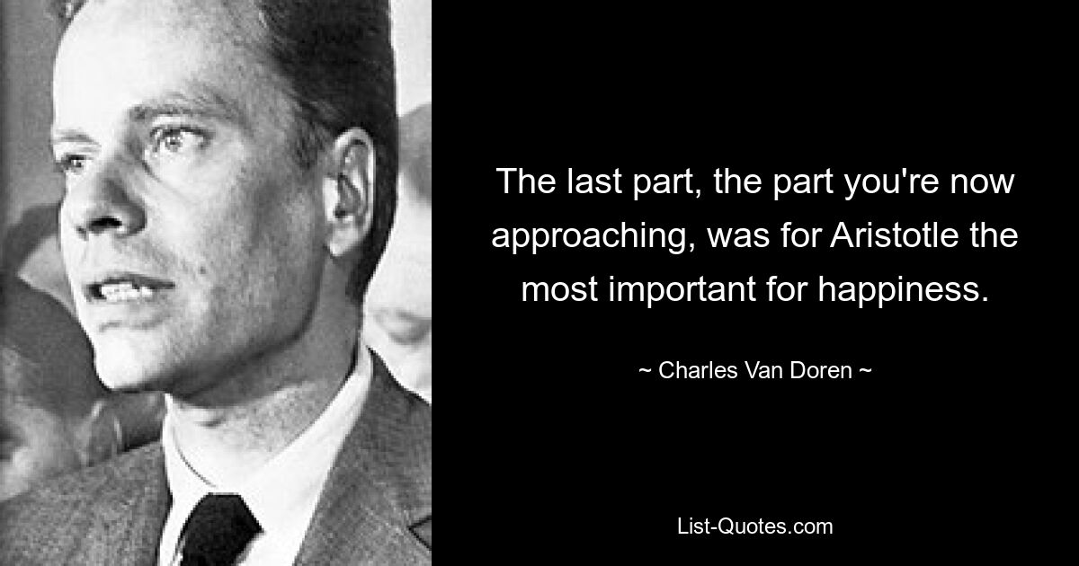 The last part, the part you're now approaching, was for Aristotle the most important for happiness. — © Charles Van Doren