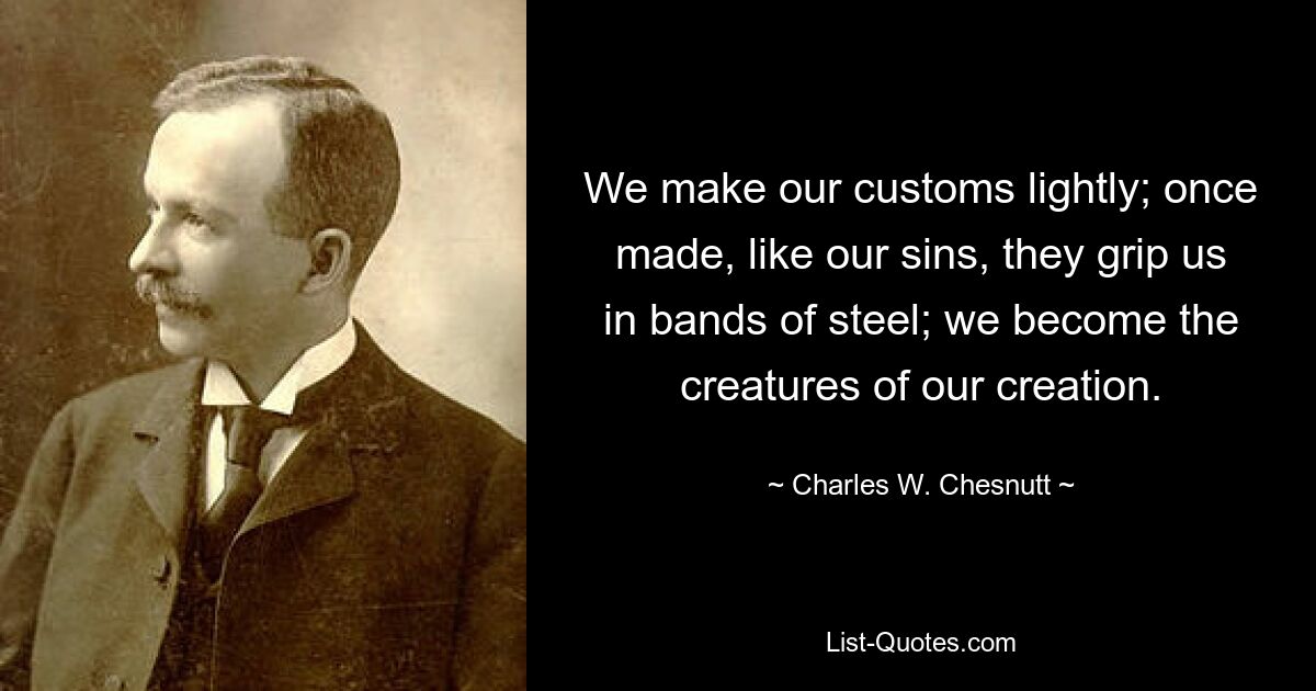 We make our customs lightly; once made, like our sins, they grip us in bands of steel; we become the creatures of our creation. — © Charles W. Chesnutt