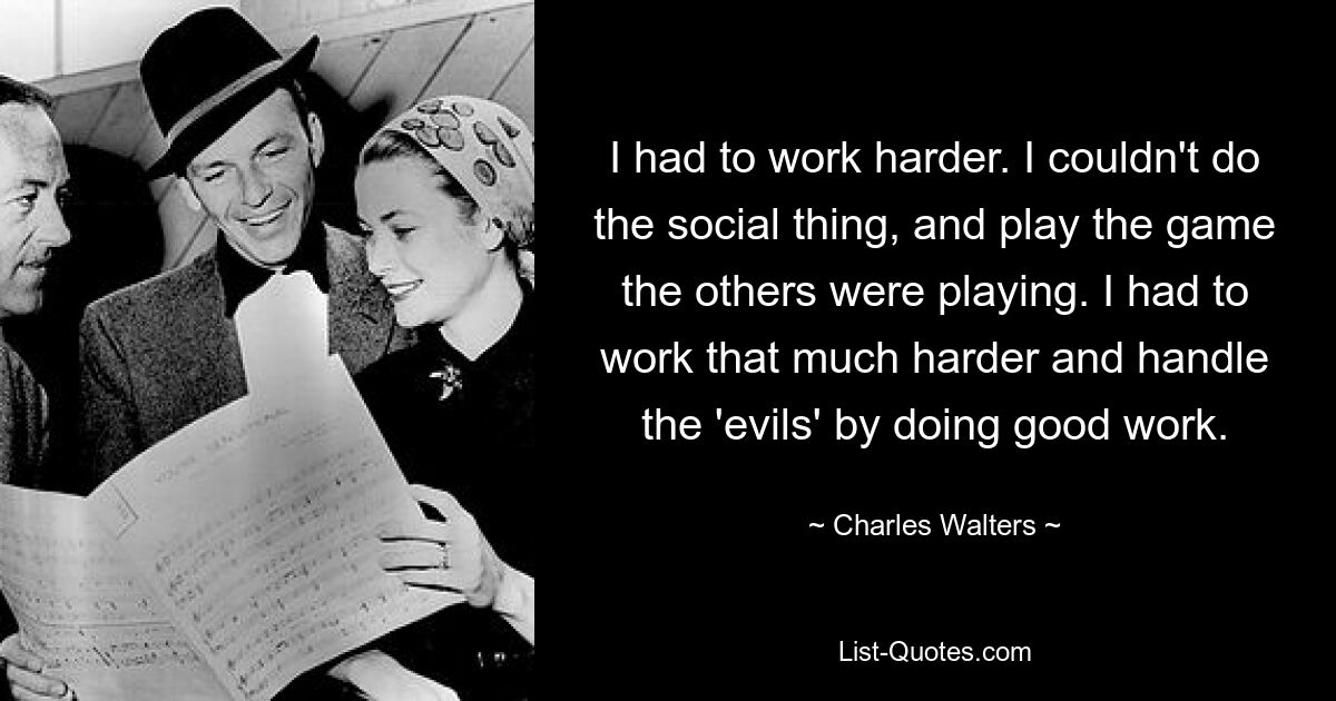 I had to work harder. I couldn't do the social thing, and play the game the others were playing. I had to work that much harder and handle the 'evils' by doing good work. — © Charles Walters