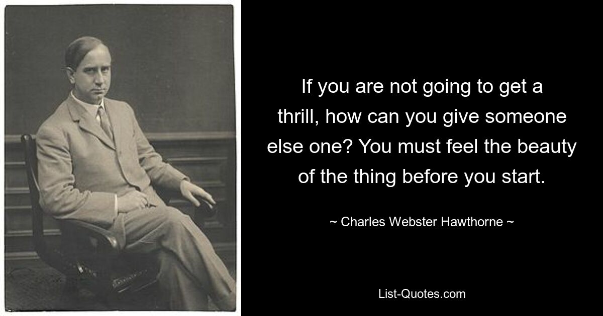 If you are not going to get a thrill, how can you give someone else one? You must feel the beauty of the thing before you start. — © Charles Webster Hawthorne