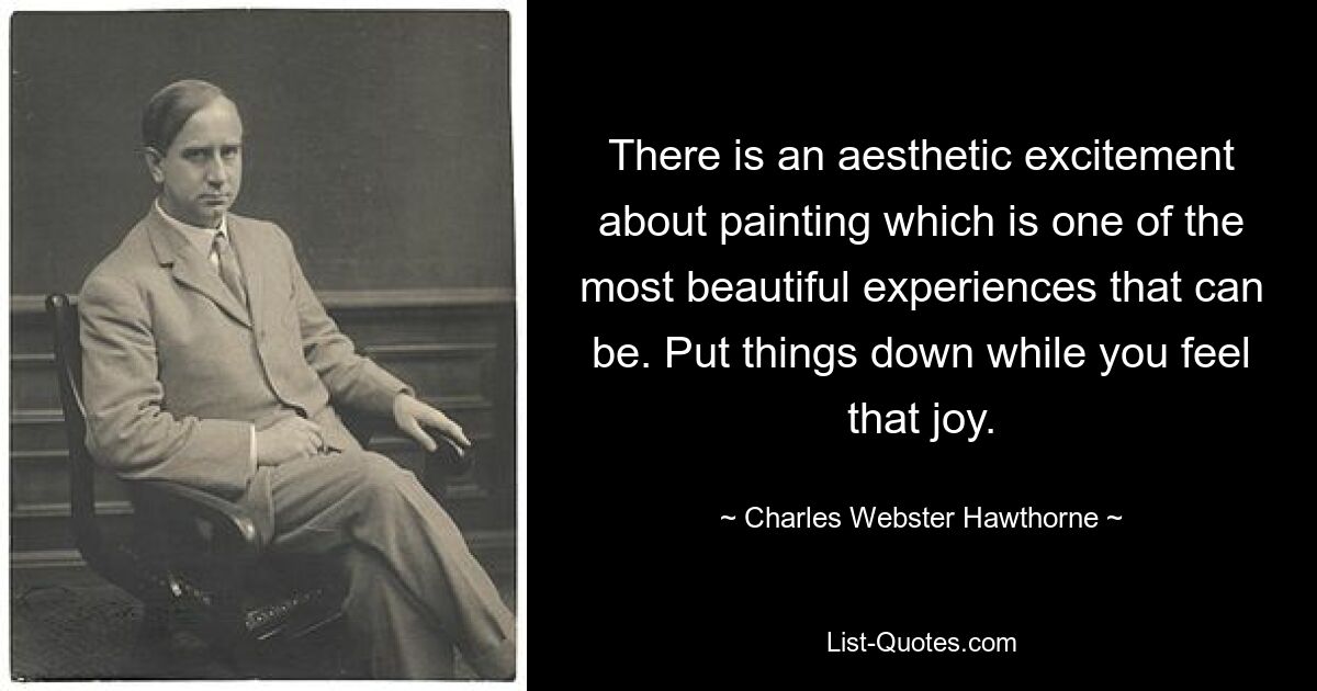 There is an aesthetic excitement about painting which is one of the most beautiful experiences that can be. Put things down while you feel that joy. — © Charles Webster Hawthorne