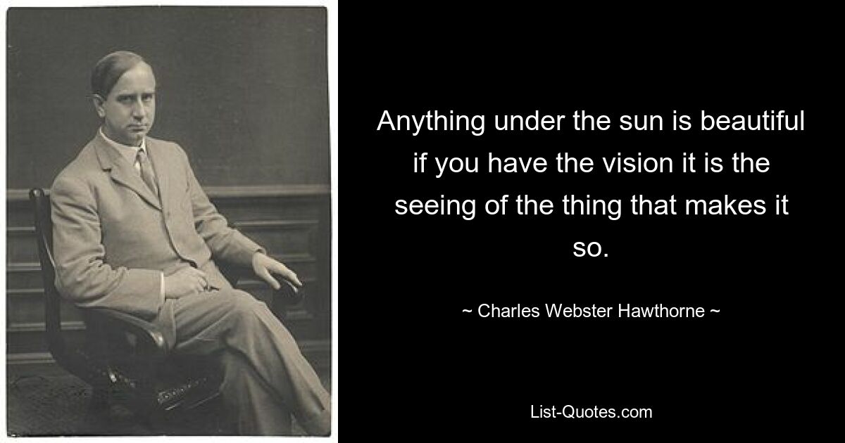 Anything under the sun is beautiful if you have the vision it is the seeing of the thing that makes it so. — © Charles Webster Hawthorne