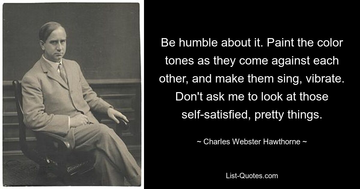 Be humble about it. Paint the color tones as they come against each other, and make them sing, vibrate. Don't ask me to look at those self-satisfied, pretty things. — © Charles Webster Hawthorne