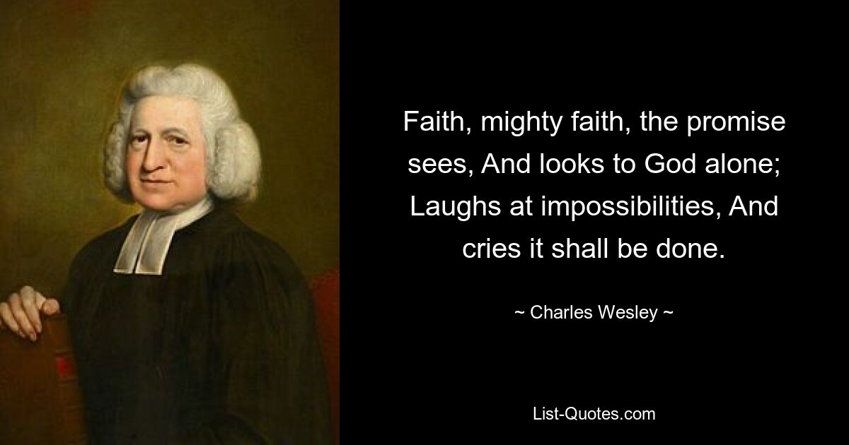 Faith, mighty faith, the promise sees, And looks to God alone; Laughs at impossibilities, And cries it shall be done. — © Charles Wesley