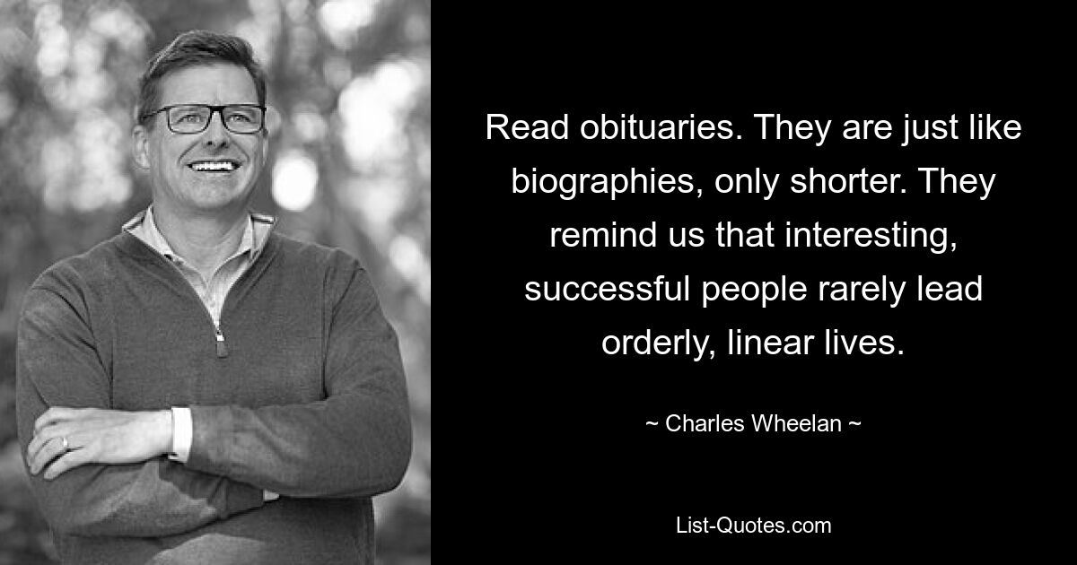 Read obituaries. They are just like biographies, only shorter. They remind us that interesting, successful people rarely lead orderly, linear lives. — © Charles Wheelan