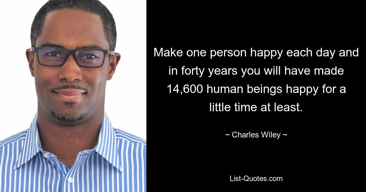 Make one person happy each day and in forty years you will have made 14,600 human beings happy for a little time at least. — © Charles Wiley