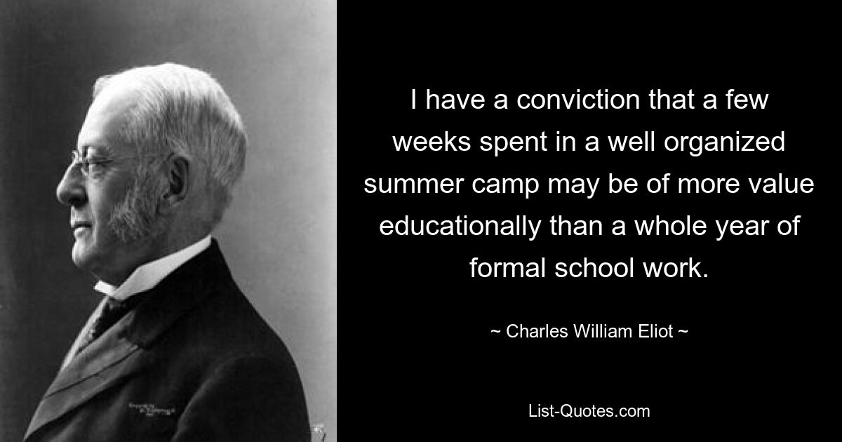 I have a conviction that a few weeks spent in a well organized summer camp may be of more value educationally than a whole year of formal school work. — © Charles William Eliot