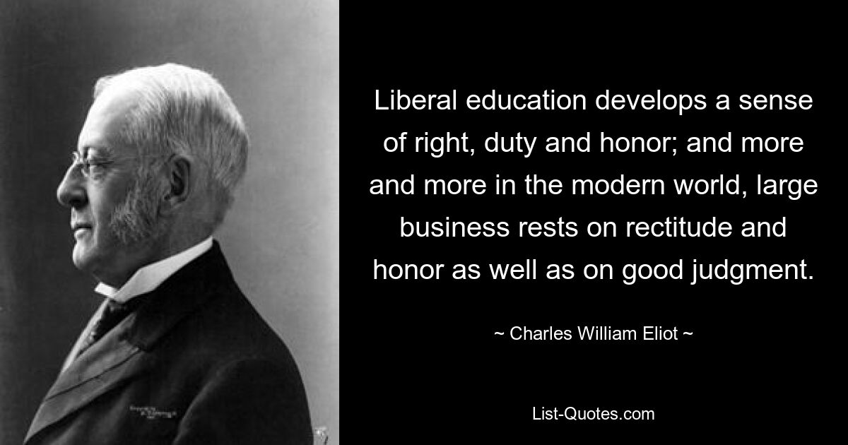 Liberal education develops a sense of right, duty and honor; and more and more in the modern world, large business rests on rectitude and honor as well as on good judgment. — © Charles William Eliot