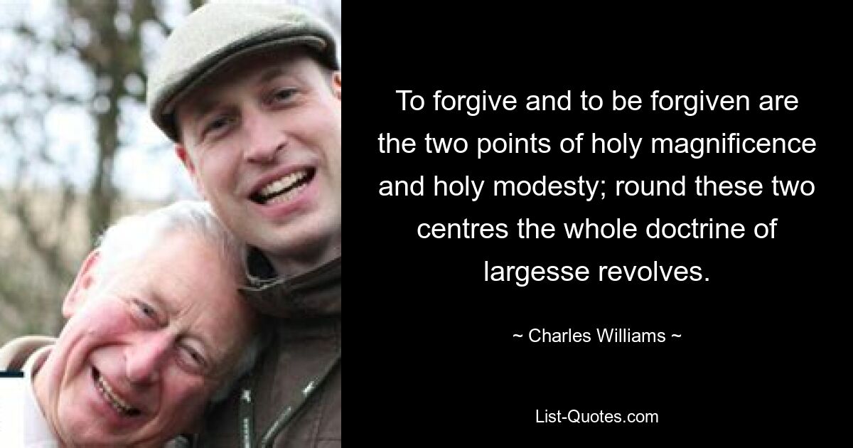 To forgive and to be forgiven are the two points of holy magnificence and holy modesty; round these two centres the whole doctrine of largesse revolves. — © Charles Williams