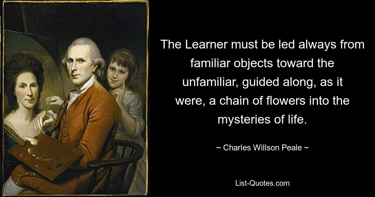 The Learner must be led always from familiar objects toward the unfamiliar, guided along, as it were, a chain of flowers into the mysteries of life. — © Charles Willson Peale