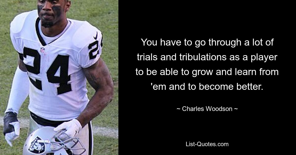 You have to go through a lot of trials and tribulations as a player to be able to grow and learn from 'em and to become better. — © Charles Woodson