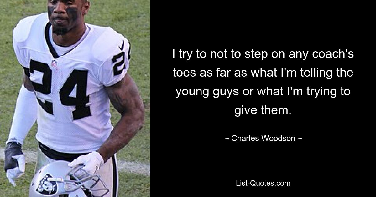 I try to not to step on any coach's toes as far as what I'm telling the young guys or what I'm trying to give them. — © Charles Woodson