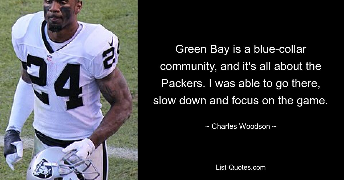 Green Bay is a blue-collar community, and it's all about the Packers. I was able to go there, slow down and focus on the game. — © Charles Woodson