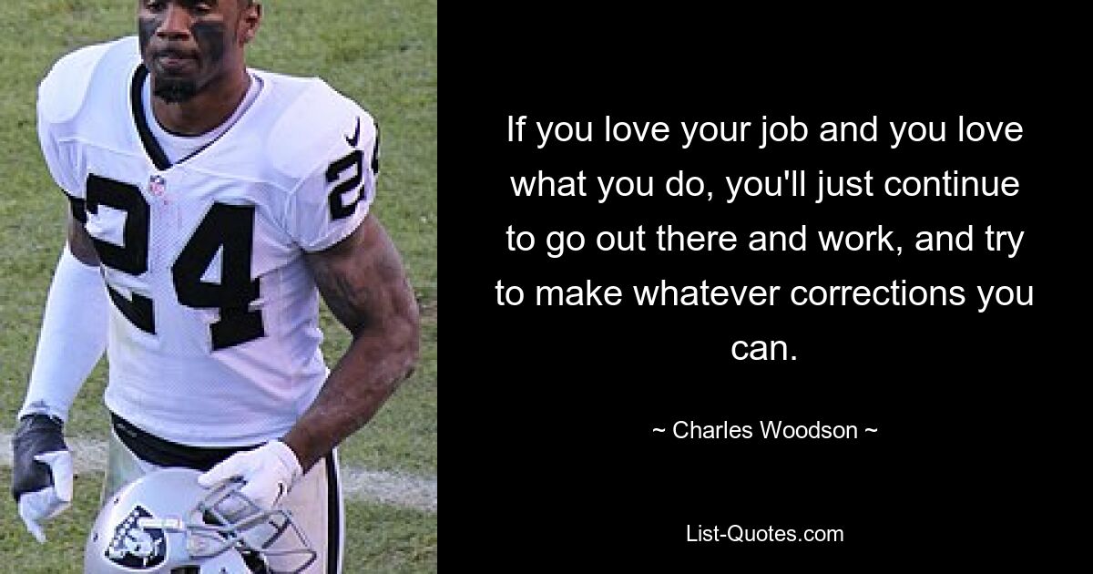 If you love your job and you love what you do, you'll just continue to go out there and work, and try to make whatever corrections you can. — © Charles Woodson