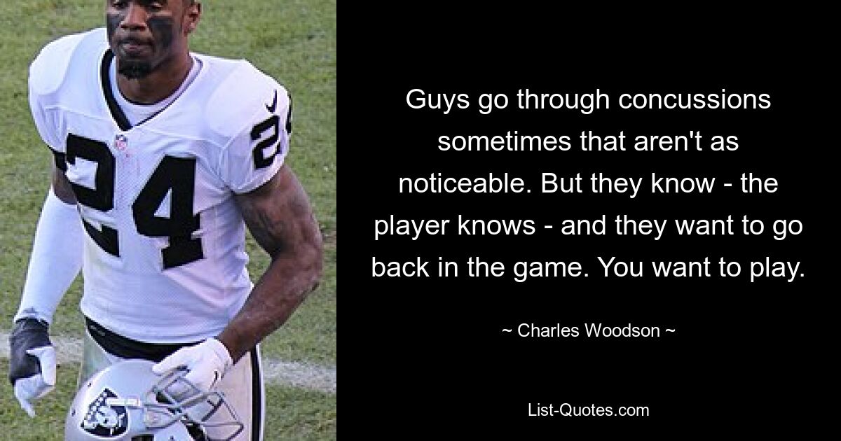 Guys go through concussions sometimes that aren't as noticeable. But they know - the player knows - and they want to go back in the game. You want to play. — © Charles Woodson