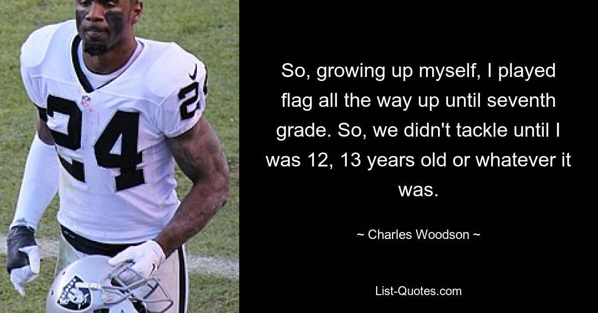 So, growing up myself, I played flag all the way up until seventh grade. So, we didn't tackle until I was 12, 13 years old or whatever it was. — © Charles Woodson