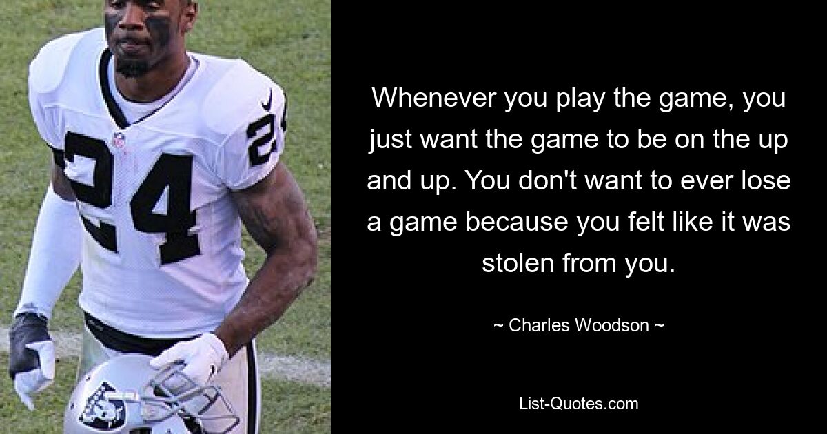 Whenever you play the game, you just want the game to be on the up and up. You don't want to ever lose a game because you felt like it was stolen from you. — © Charles Woodson