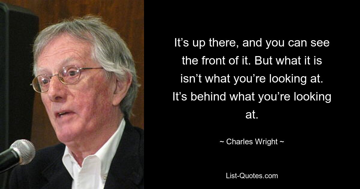 It’s up there, and you can see the front of it. But what it is isn’t what you’re looking at. It’s behind what you’re looking at. — © Charles Wright