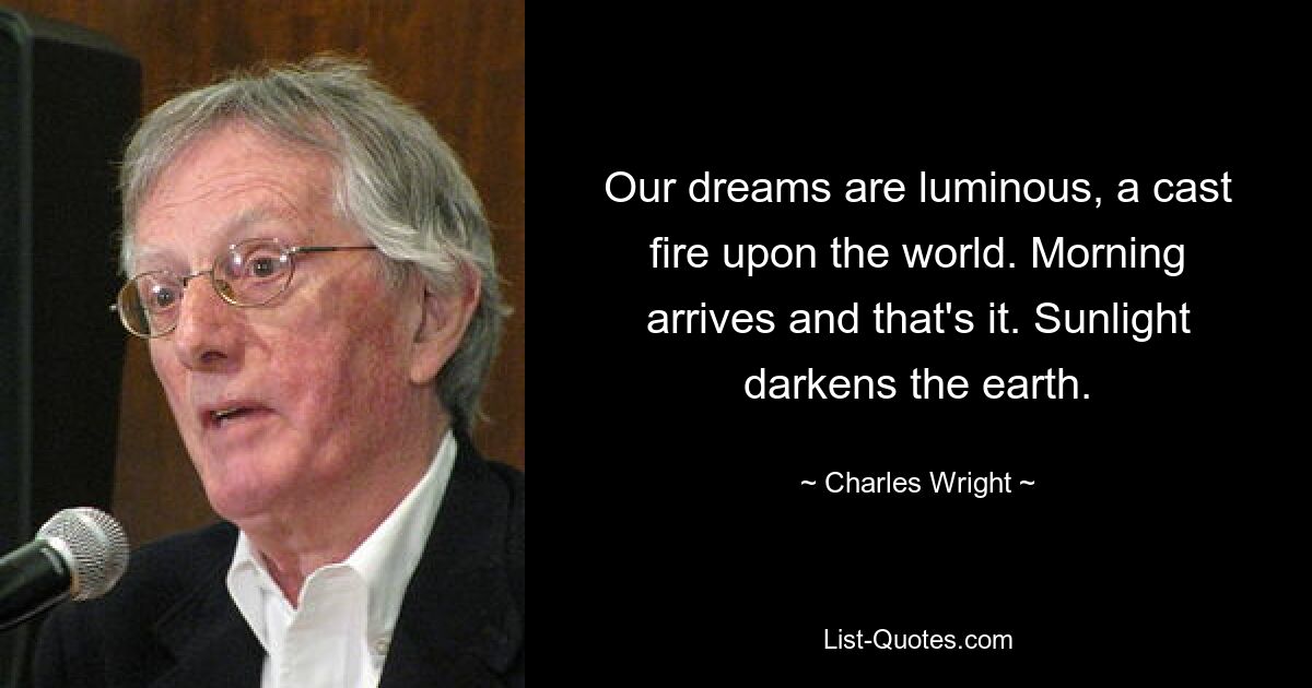 Our dreams are luminous, a cast fire upon the world. Morning arrives and that's it. Sunlight darkens the earth. — © Charles Wright