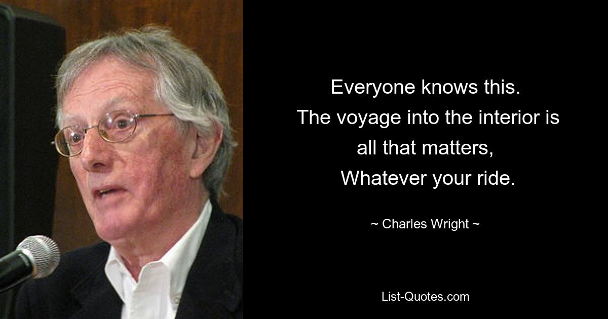 Everyone knows this.
 The voyage into the interior is all that matters,
 Whatever your ride. — © Charles Wright