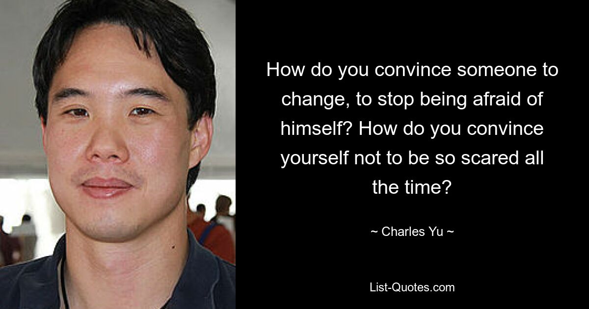 How do you convince someone to change, to stop being afraid of himself? How do you convince yourself not to be so scared all the time? — © Charles Yu