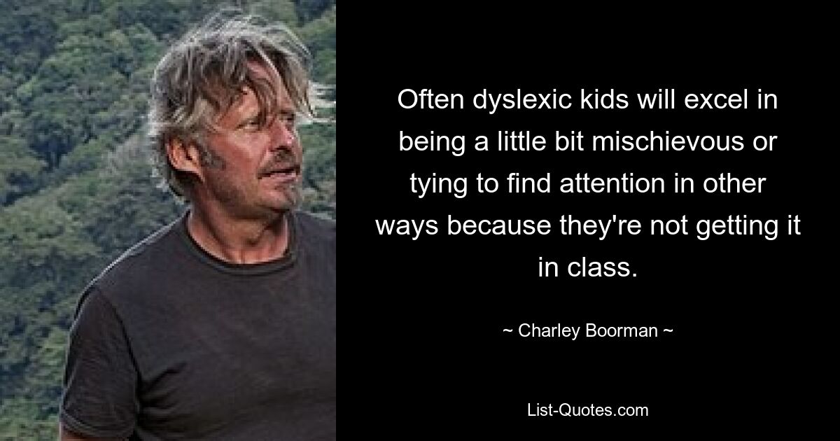 Often dyslexic kids will excel in being a little bit mischievous or tying to find attention in other ways because they're not getting it in class. — © Charley Boorman