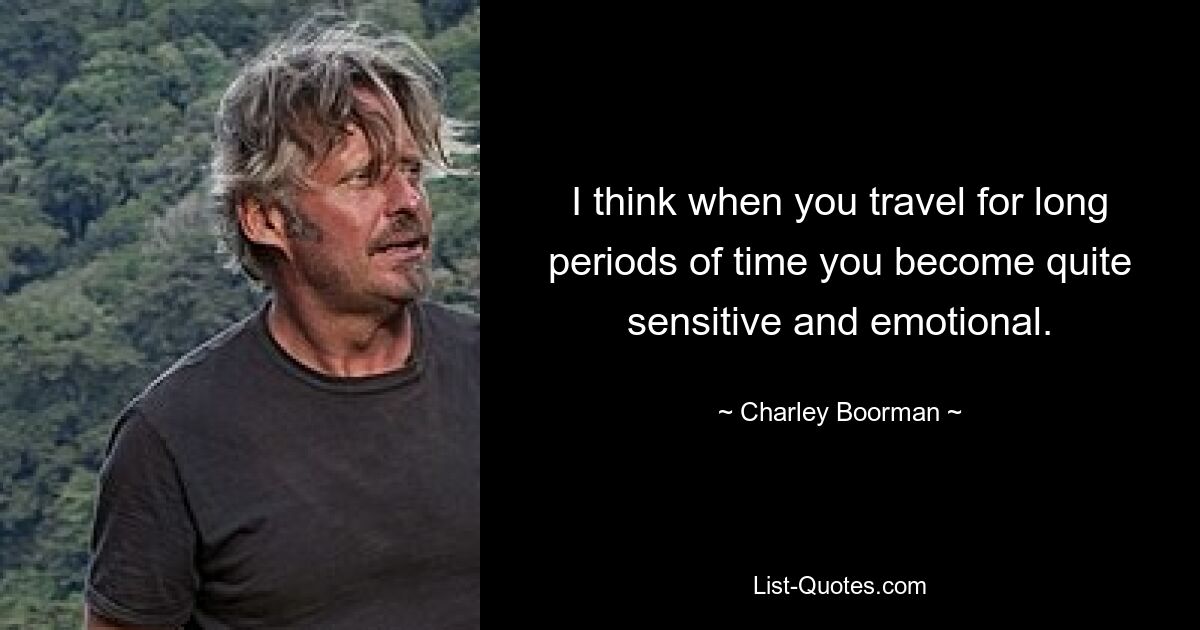 I think when you travel for long periods of time you become quite sensitive and emotional. — © Charley Boorman