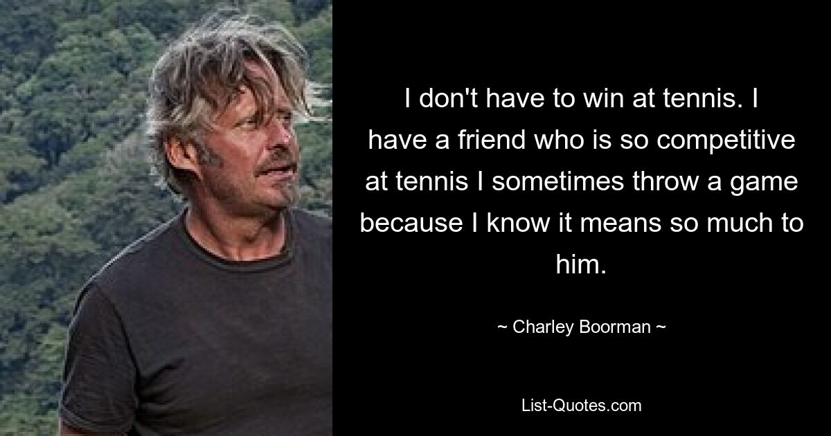 I don't have to win at tennis. I have a friend who is so competitive at tennis I sometimes throw a game because I know it means so much to him. — © Charley Boorman