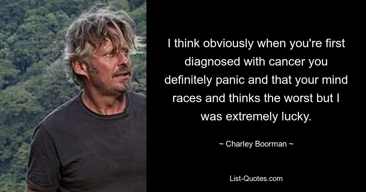 I think obviously when you're first diagnosed with cancer you definitely panic and that your mind races and thinks the worst but I was extremely lucky. — © Charley Boorman