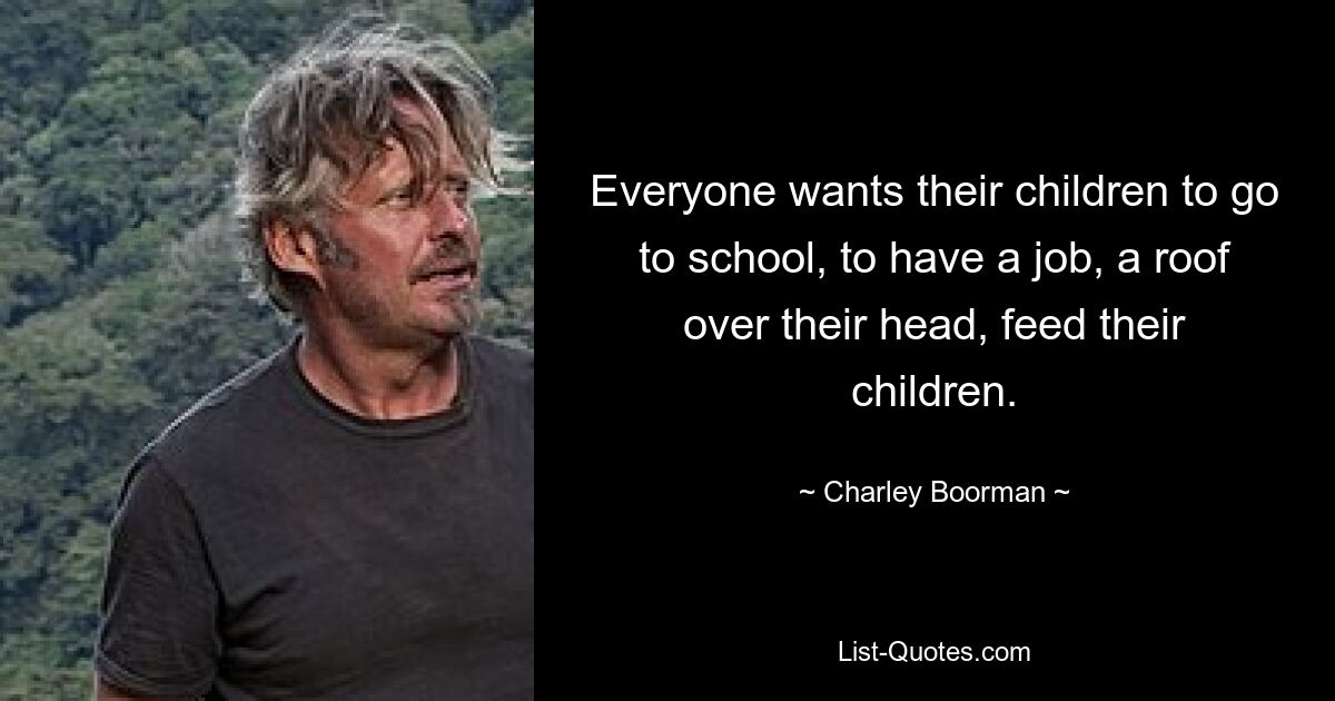 Everyone wants their children to go to school, to have a job, a roof over their head, feed their children. — © Charley Boorman