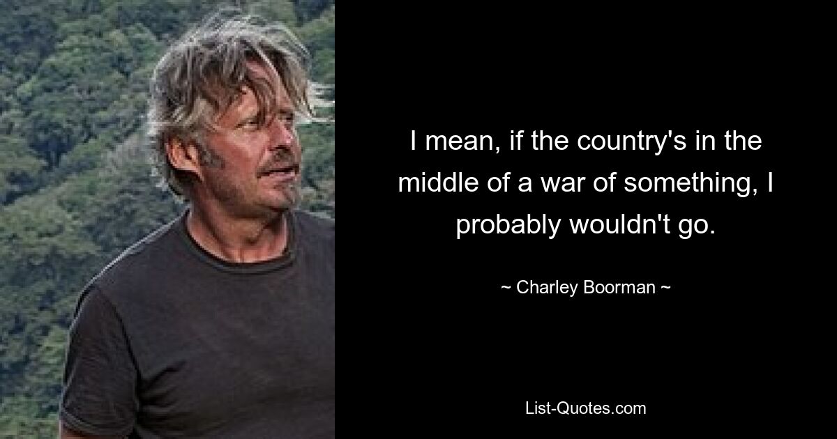 I mean, if the country's in the middle of a war of something, I probably wouldn't go. — © Charley Boorman